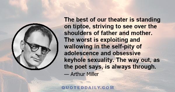 The best of our theater is standing on tiptoe, striving to see over the shoulders of father and mother. The worst is exploiting and wallowing in the self-pity of adolescence and obsessive keyhole sexuality. The way out, 