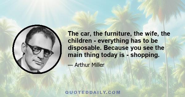 The car, the furniture, the wife, the children - everything has to be disposable. Because you see the main thing today is - shopping.