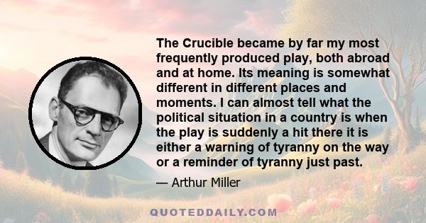 The Crucible became by far my most frequently produced play, both abroad and at home. Its meaning is somewhat different in different places and moments. I can almost tell what the political situation in a country is