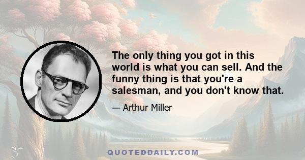 The only thing you got in this world is what you can sell. And the funny thing is that you're a salesman, and you don't know that.