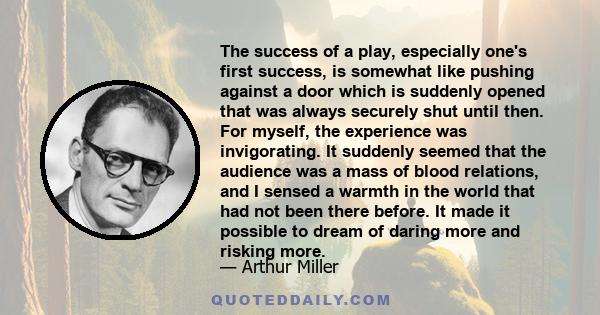 The success of a play, especially one's first success, is somewhat like pushing against a door which is suddenly opened that was always securely shut until then. For myself, the experience was invigorating. It suddenly