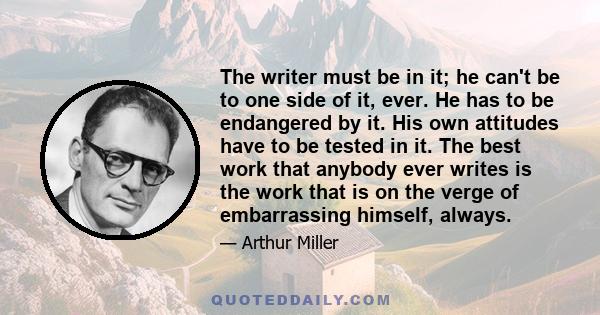 The writer must be in it; he can't be to one side of it, ever. He has to be endangered by it. His own attitudes have to be tested in it. The best work that anybody ever writes is the work that is on the verge of