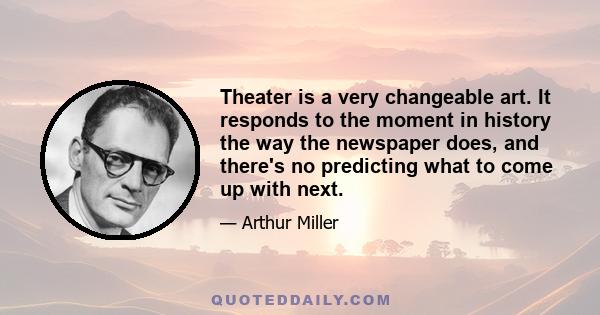 Theater is a very changeable art. It responds to the moment in history the way the newspaper does, and there's no predicting what to come up with next.