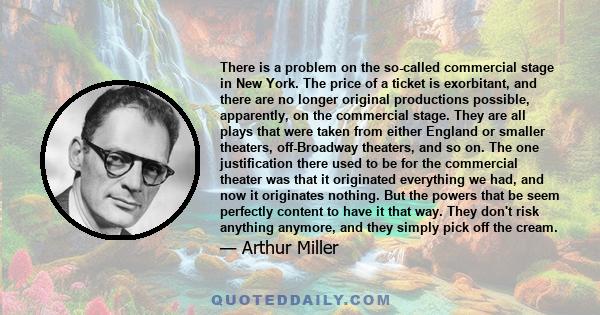 There is a problem on the so-called commercial stage in New York. The price of a ticket is exorbitant, and there are no longer original productions possible, apparently, on the commercial stage. They are all plays that