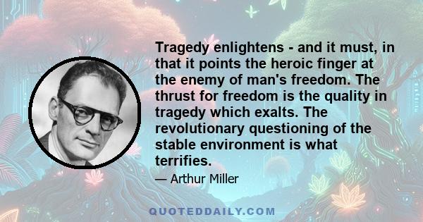 Tragedy enlightens - and it must, in that it points the heroic finger at the enemy of man's freedom. The thrust for freedom is the quality in tragedy which exalts. The revolutionary questioning of the stable environment 