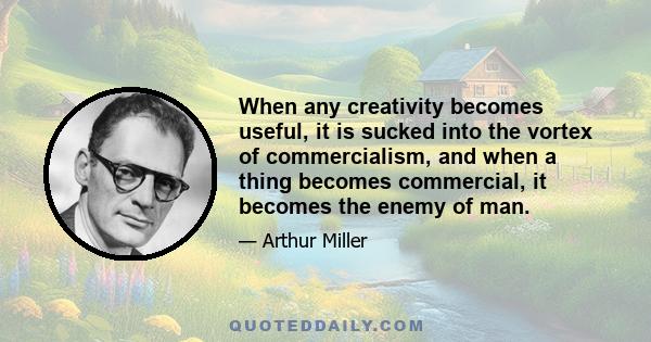 When any creativity becomes useful, it is sucked into the vortex of commercialism, and when a thing becomes commercial, it becomes the enemy of man.