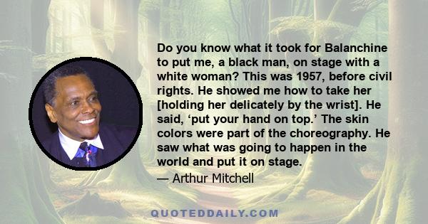 Do you know what it took for Balanchine to put me, a black man, on stage with a white woman? This was 1957, before civil rights. He showed me how to take her [holding her delicately by the wrist]. He said, ‘put your