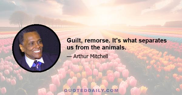 Guilt, remorse. It's what separates us from the animals.