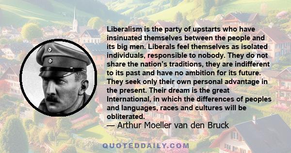 Liberalism is the party of upstarts who have insinuated themselves between the people and its big men. Liberals feel themselves as isolated individuals, responsible to nobody. They do not share the nation’s traditions,