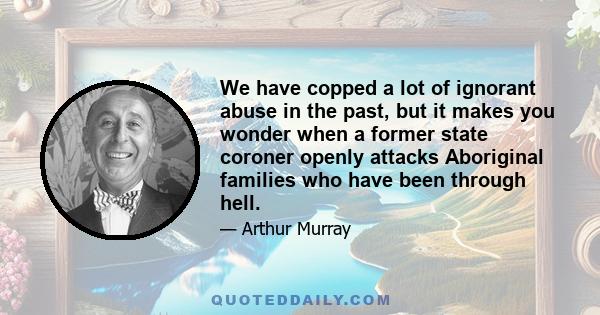 We have copped a lot of ignorant abuse in the past, but it makes you wonder when a former state coroner openly attacks Aboriginal families who have been through hell.