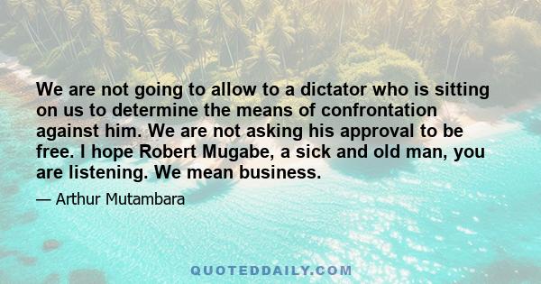 We are not going to allow to a dictator who is sitting on us to determine the means of confrontation against him. We are not asking his approval to be free. I hope Robert Mugabe, a sick and old man, you are listening.