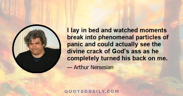 I lay in bed and watched moments break into phenomenal particles of panic and could actually see the divine crack of God’s ass as he completely turned his back on me.