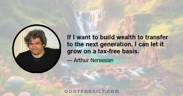 If I want to build wealth to transfer to the next generation, I can let it grow on a tax-free basis.