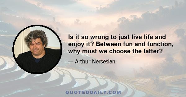 Is it so wrong to just live life and enjoy it? Between fun and function, why must we choose the latter?