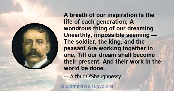 A breath of our inspiration Is the life of each generation; A wondrous thing of our dreaming Unearthly, impossible seeming — The soldier, the king, and the peasant Are working together in one, Till our dream shall