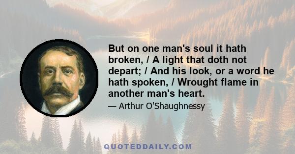 But on one man's soul it hath broken, / A light that doth not depart; / And his look, or a word he hath spoken, / Wrought flame in another man's heart.