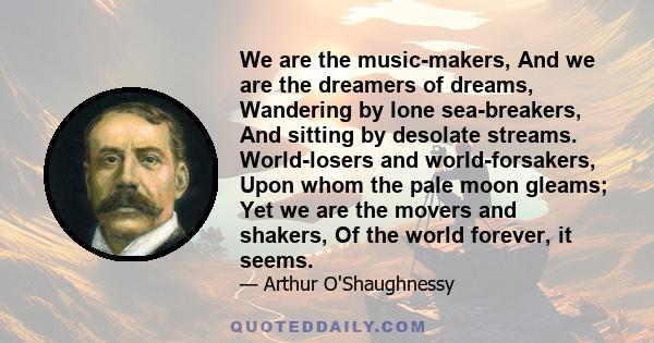 We are the music-makers, And we are the dreamers of dreams, Wandering by lone sea-breakers, And sitting by desolate streams. World-losers and world-forsakers, Upon whom the pale moon gleams; Yet we are the movers and