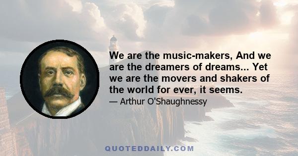 We are the music-makers, And we are the dreamers of dreams... Yet we are the movers and shakers of the world for ever, it seems.