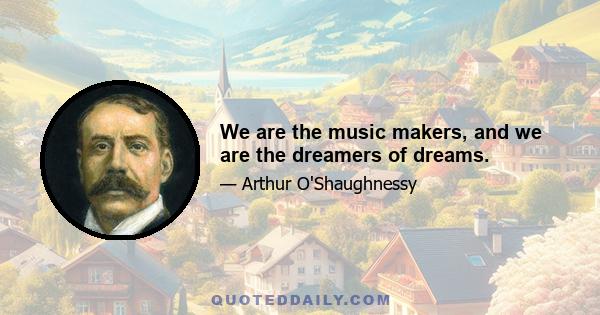 We are the music makers, and we are the dreamers of dreams.