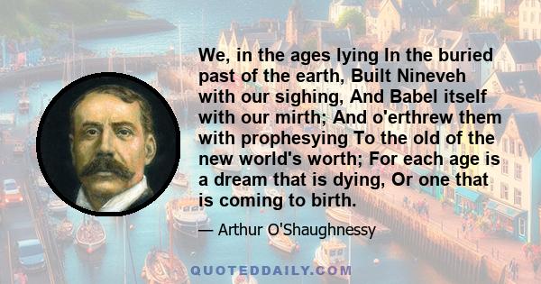 We, in the ages lying In the buried past of the earth, Built Nineveh with our sighing, And Babel itself with our mirth; And o'erthrew them with prophesying To the old of the new world's worth; For each age is a dream