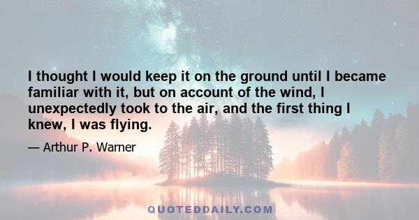 I thought I would keep it on the ground until I became familiar with it, but on account of the wind, I unexpectedly took to the air, and the first thing I knew, I was flying.