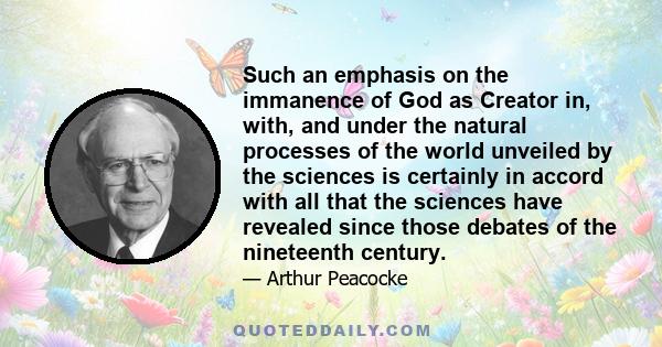 Such an emphasis on the immanence of God as Creator in, with, and under the natural processes of the world unveiled by the sciences is certainly in accord with all that the sciences have revealed since those debates of