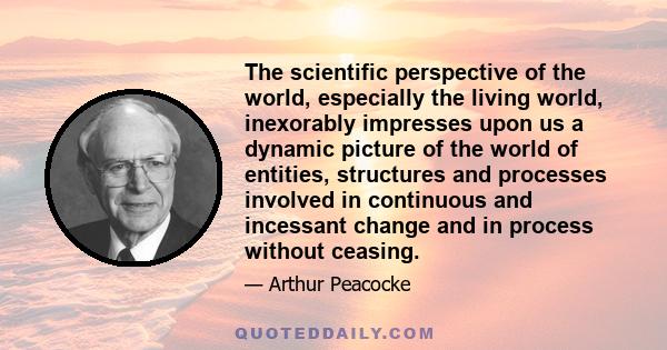 The scientific perspective of the world, especially the living world, inexorably impresses upon us a dynamic picture of the world of entities, structures and processes involved in continuous and incessant change and in