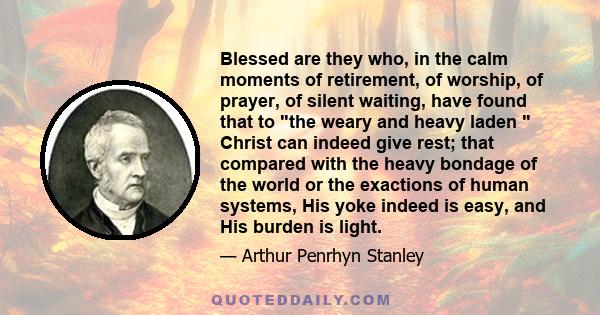 Blessed are they who, in the calm moments of retirement, of worship, of prayer, of silent waiting, have found that to the weary and heavy laden  Christ can indeed give rest; that compared with the heavy bondage of the