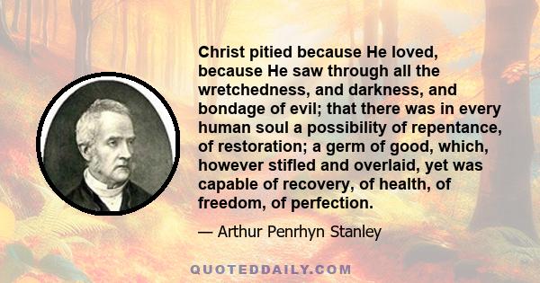 Christ pitied because He loved, because He saw through all the wretchedness, and darkness, and bondage of evil; that there was in every human soul a possibility of repentance, of restoration; a germ of good, which,