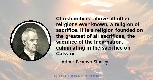 Christianity is, above all other religions ever known, a religion of sacrifice. It is a religion founded on the greatest of all sacrifices, the sacrifice of the Incarnation, culminating in the sacrifice on Calvary.