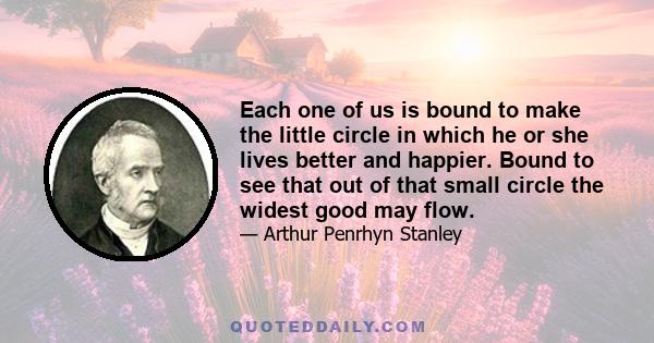 Each one of us is bound to make the little circle in which he or she lives better and happier. Bound to see that out of that small circle the widest good may flow.