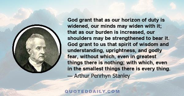 God grant that as our horizon of duty is widened, our minds may widen with it; that as our burden is increased, our shoulders may be strengthened to bear it. God grant to us that spirit of wisdom and understanding,