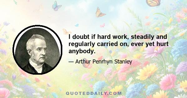 I doubt if hard work, steadily and regularly carried on, ever yet hurt anybody.