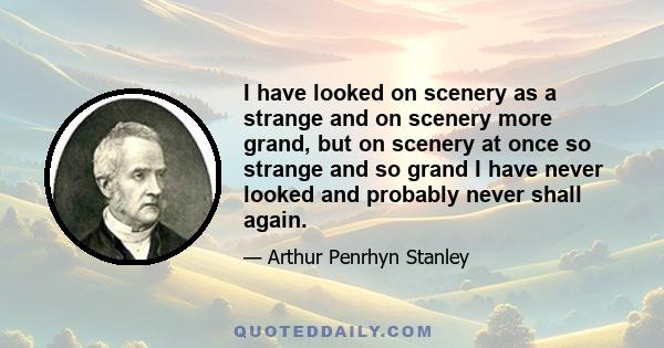 I have looked on scenery as a strange and on scenery more grand, but on scenery at once so strange and so grand I have never looked and probably never shall again.