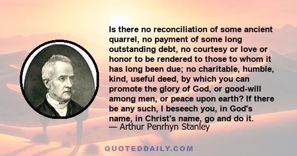 Is there no reconciliation of some ancient quarrel, no payment of some long outstanding debt, no courtesy or love or honor to be rendered to those to whom it has long been due; no charitable, humble, kind, useful deed,