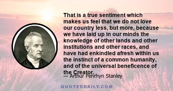 That is a true sentiment which makes us feel that we do not love our country less, but more, because we have laid up in our minds the knowledge of other lands and other institutions and other races, and have had