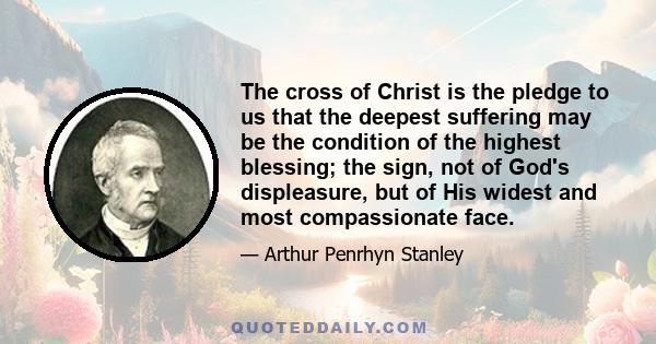 The cross of Christ is the pledge to us that the deepest suffering may be the condition of the highest blessing; the sign, not of God's displeasure, but of His widest and most compassionate face.