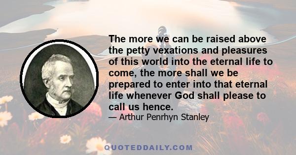 The more we can be raised above the petty vexations and pleasures of this world into the eternal life to come, the more shall we be prepared to enter into that eternal life whenever God shall please to call us hence.