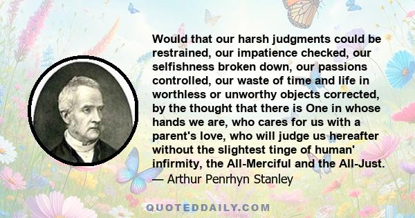 Would that our harsh judgments could be restrained, our impatience checked, our selfishness broken down, our passions controlled, our waste of time and life in worthless or unworthy objects corrected, by the thought