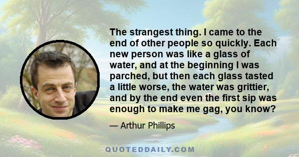 The strangest thing. I came to the end of other people so quickly. Each new person was like a glass of water, and at the beginning I was parched, but then each glass tasted a little worse, the water was grittier, and by 