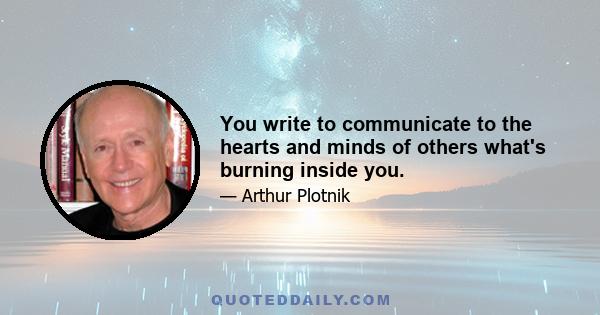 You write to communicate to the hearts and minds of others what's burning inside you.