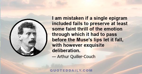 I am mistaken if a single epigram included fails to preserve at least some faint thrill of the emotion through which it had to pass before the Muse's lips let it fall, with however exquisite deliberation.