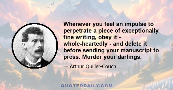 Whenever you feel an impulse to perpetrate a piece of exceptionally fine writing, obey it - whole-heartedly - and delete it before sending your manuscript to press. Murder your darlings.