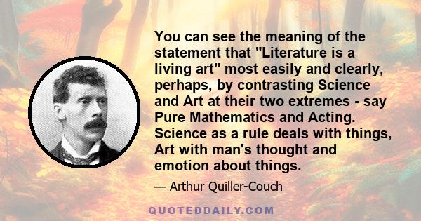 You can see the meaning of the statement that Literature is a living art most easily and clearly, perhaps, by contrasting Science and Art at their two extremes - say Pure Mathematics and Acting. Science as a rule deals