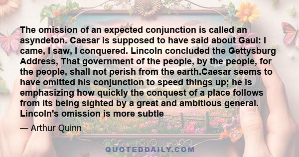 The omission of an expected conjunction is called an asyndeton. Caesar is supposed to have said about Gaul: I came, I saw, I conquered. Lincoln concluded the Gettysburg Address, That government of the people, by the