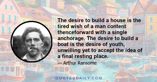 The desire to build a house is the tired wish of a man content thenceforward with a single anchorage. The desire to build a boat is the desire of youth, unwilling yet to accept the idea of a final resting place.