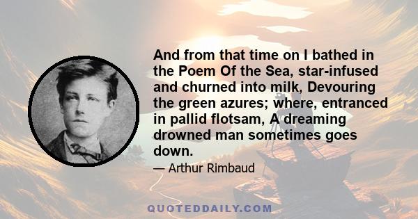 And from that time on I bathed in the Poem Of the Sea, star-infused and churned into milk, Devouring the green azures; where, entranced in pallid flotsam, A dreaming drowned man sometimes goes down.