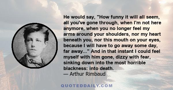 He would say, How funny it will all seem, all you've gone through, when I'm not here anymore, when you no longer feel my arms around your shoulders, nor my heart beneath you, nor this mouth on your eyes, because I will