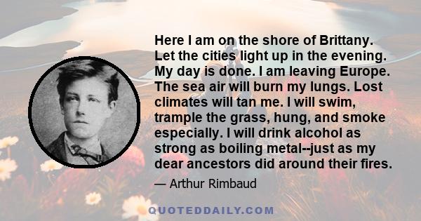 Here I am on the shore of Brittany. Let the cities light up in the evening. My day is done. I am leaving Europe. The sea air will burn my lungs. Lost climates will tan me. I will swim, trample the grass, hung, and smoke 