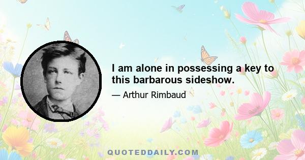 I am alone in possessing a key to this barbarous sideshow.